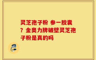 灵芝孢子粉 参一胶囊？金奥力牌破壁灵芝孢子粉是真的吗