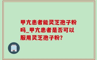 甲亢患者能灵芝孢子粉吗_甲亢患者是否可以服用灵芝孢子粉？