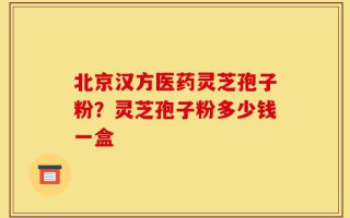 北京汉方医药灵芝孢子粉？灵芝孢子粉多少钱一盒