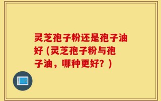 灵芝孢子粉还是孢子油好 (灵芝孢子粉与孢子油，哪种更好？)