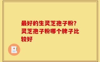 最好的生灵芝孢子粉？灵芝孢子粉哪个牌子比较好