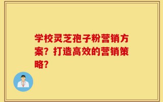 学校灵芝孢子粉营销方案？打造高效的营销策略？