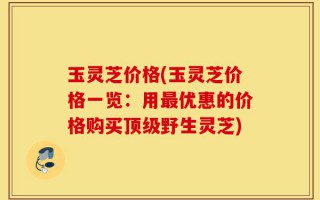 玉灵芝价格(玉灵芝价格一览：用最优惠的价格购买顶级野生灵芝)