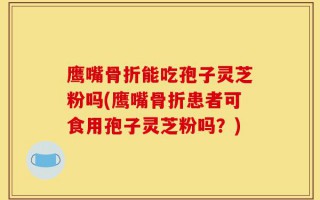 鹰嘴骨折能吃孢子灵芝粉吗(鹰嘴骨折患者可食用孢子灵芝粉吗？)