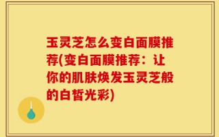 玉灵芝怎么变白面膜推荐(变白面膜推荐：让你的肌肤焕发玉灵芝般的白皙光彩)