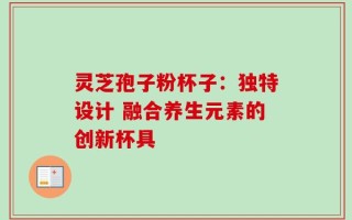 灵芝孢子粉杯子：独特设计 融合养生元素的创新杯具