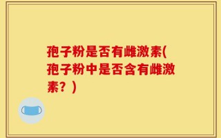 孢子粉是否有雌激素(孢子粉中是否含有雌激素？)