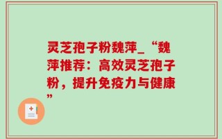 灵芝孢子粉魏萍_“魏萍推荐：高效灵芝孢子粉，提升免疫力与健康”