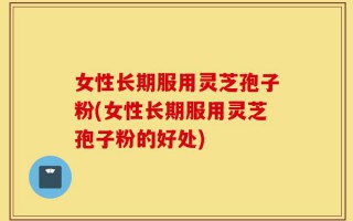 女性长期服用灵芝孢子粉(女性长期服用灵芝孢子粉的好处)