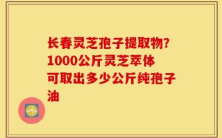 长春灵芝孢子提取物？1000公斤灵芝萃体可取出多少公斤纯孢子油
