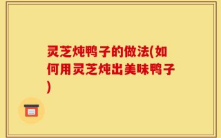 灵芝炖鸭子的做法(如何用灵芝炖出美味鸭子)