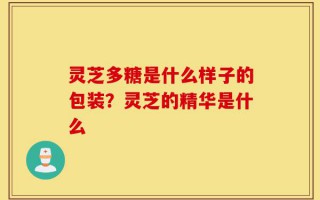 灵芝多糖是什么样子的包装？灵芝的精华是什么