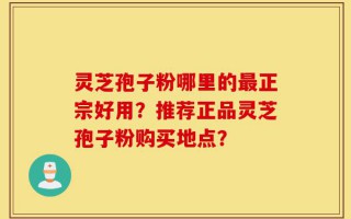 灵芝孢子粉哪里的最正宗好用？推荐正品灵芝孢子粉购买地点？