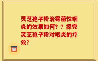 灵芝孢子粉治霉菌性咽炎的效果如何？？探究灵芝孢子粉对咽炎的疗效？