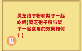 灵芝孢子粉和梨子一起吃吗(灵芝孢子粉与梨子一起食用的效果如何？)
