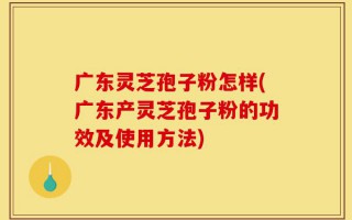 广东灵芝孢子粉怎样(广东产灵芝孢子粉的功效及使用方法)