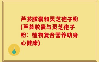 芦荟胶囊和灵芝孢子粉(芦荟胶囊与灵芝孢子粉：植物复合营养助身心健康)
