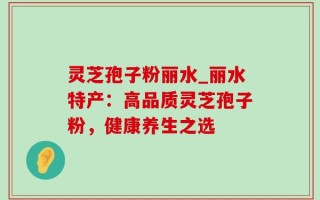 灵芝孢子粉丽水_丽水特产：高品质灵芝孢子粉，健康养生之选