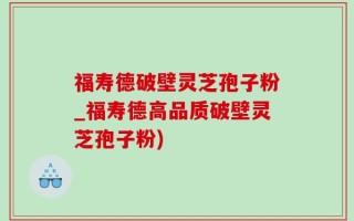 福寿德破壁灵芝孢子粉_福寿德高品质破壁灵芝孢子粉)