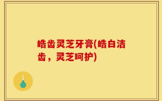 皓齿灵芝牙膏(皓白洁齿，灵芝呵护)