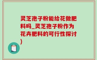 灵芝孢子粉能给花做肥料吗_灵芝孢子粉作为花卉肥料的可行性探讨)