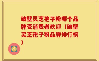 破壁灵芝孢子粉哪个品牌受消费者欢迎（破壁灵芝孢子粉品牌排行榜）