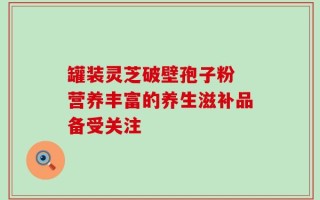 罐装灵芝破壁孢子粉 营养丰富的养生滋补品备受关注