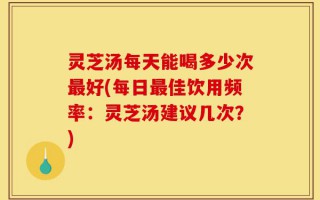 灵芝汤每天能喝多少次最好(每日最佳饮用频率：灵芝汤建议几次？)