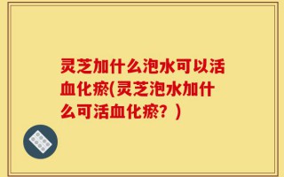 灵芝加什么泡水可以活血化瘀(灵芝泡水加什么可活血化瘀？)