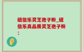 纽倍乐灵芝孢子粉_纽倍乐高品质灵芝孢子粉：