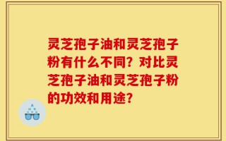 灵芝孢子油和灵芝孢子粉有什么不同？对比灵芝孢子油和灵芝孢子粉的功效和用途？