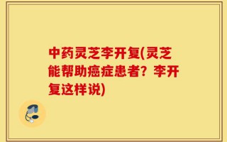 中药灵芝李开复(灵芝能帮助癌症患者？李开复这样说)