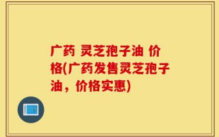 广药 灵芝孢子油 价格(广药发售灵芝孢子油，价格实惠)