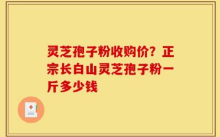 灵芝孢子粉收购价？正宗长白山灵芝孢子粉一斤多少钱