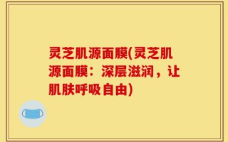 灵芝肌源面膜(灵芝肌源面膜：深层滋润，让肌肤呼吸自由)