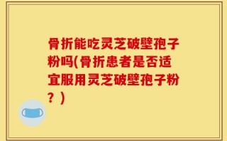 骨折能吃灵芝破壁孢子粉吗(骨折患者是否适宜服用灵芝破壁孢子粉？)