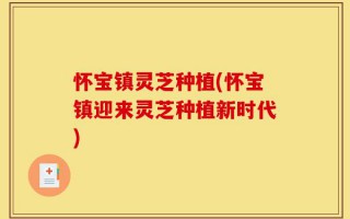 怀宝镇灵芝种植(怀宝镇迎来灵芝种植新时代)