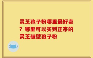 灵芝孢子粉哪里最好卖？哪里可以买到正宗的灵芝破壁孢子粉