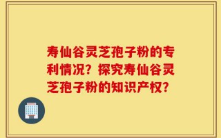寿仙谷灵芝孢子粉的专利情况？探究寿仙谷灵芝孢子粉的知识产权？