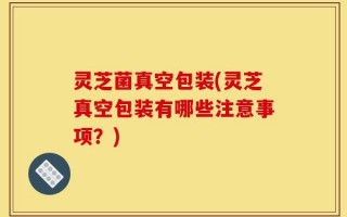 灵芝菌真空包装(灵芝真空包装有哪些注意事项？)