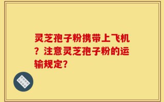 灵芝孢子粉携带上飞机？注意灵芝孢子粉的运输规定？