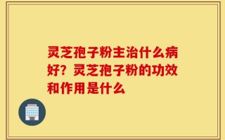 灵芝孢子粉主治什么病好？灵芝孢子粉的功效和作用是什么