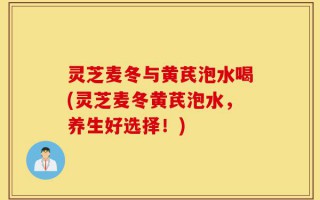 灵芝麦冬与黄芪泡水喝(灵芝麦冬黄芪泡水，养生好选择！)