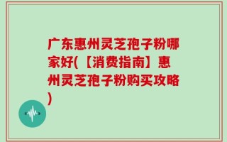 广东惠州灵芝孢子粉哪家好(【消费指南】惠州灵芝孢子粉购买攻略)