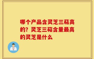 哪个产品含灵芝三萜高的？灵芝三萜含量最高的灵芝是什么
