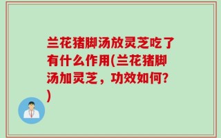 兰花猪脚汤放灵芝吃了有什么作用(兰花猪脚汤加灵芝，功效如何？)