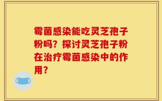 霉菌感染能吃灵芝孢子粉吗？探讨灵芝孢子粉在治疗霉菌感染中的作用？