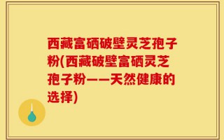 西藏富硒破壁灵芝孢子粉(西藏破壁富硒灵芝孢子粉——天然健康的选择)
