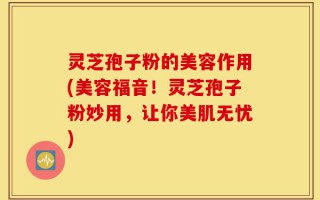 灵芝孢子粉的美容作用(美容福音！灵芝孢子粉妙用，让你美肌无忧)