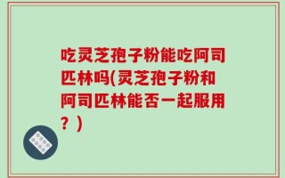 吃灵芝孢子粉能吃阿司匹林吗(灵芝孢子粉和阿司匹林能否一起服用？)